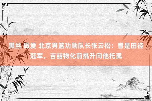 黑丝 做爱 北京男篮功勋队长张云松：曾是田径冠军，吉喆物化前挑升向他托孤
