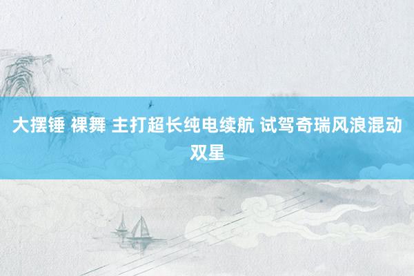大摆锤 裸舞 主打超长纯电续航 试驾奇瑞风浪混动双星