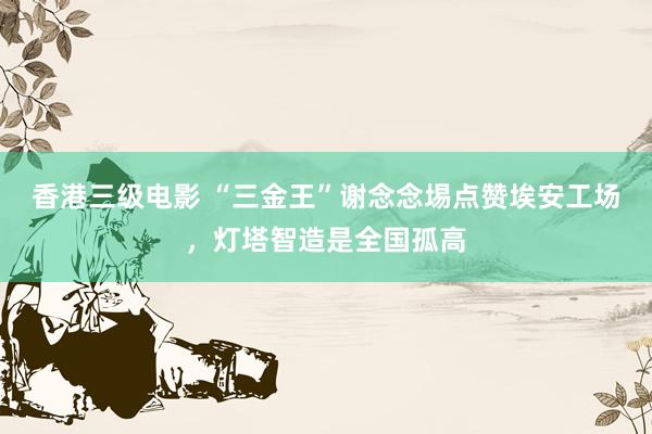 香港三级电影 “三金王”谢念念埸点赞埃安工场，灯塔智造是全国孤高
