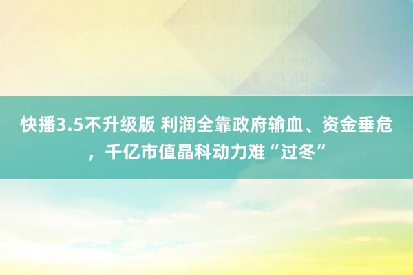 快播3.5不升级版 利润全靠政府输血、资金垂危，千亿市值晶科动力难“过冬”