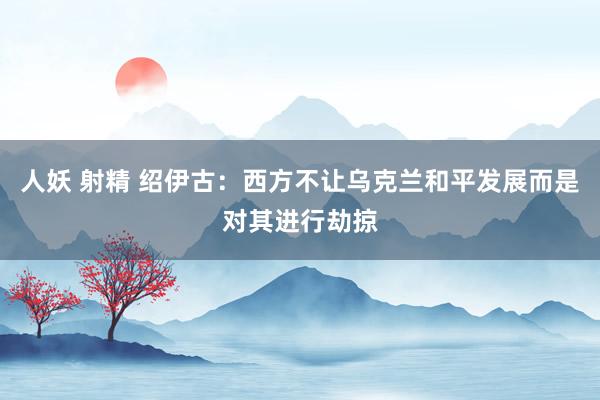 人妖 射精 绍伊古：西方不让乌克兰和平发展而是对其进行劫掠