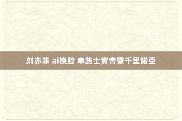 刘亦菲 ai换脸 車路士實會擊千里諾亞