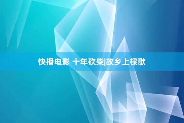 快播电影 十年砍柴|故乡上樑歌