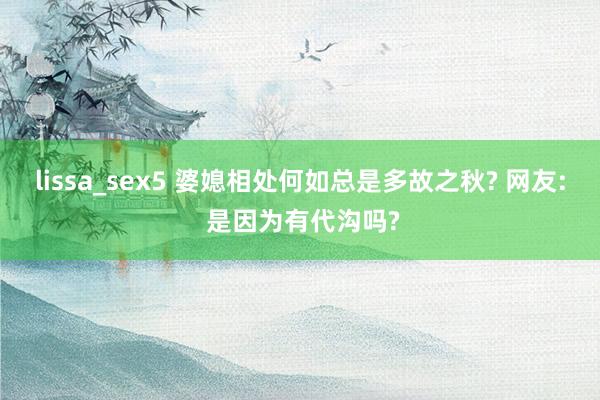 lissa_sex5 婆媳相处何如总是多故之秋? 网友: 是因为有代沟吗?