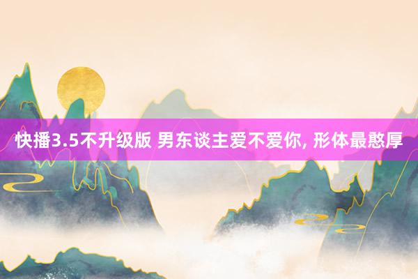 快播3.5不升级版 男东谈主爱不爱你， 形体最憨厚