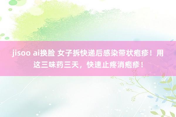 jisoo ai换脸 女子拆快递后感染带状疱疹！用这三味药三天，快速止疼消疱疹！