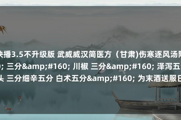 快播3.5不升级版 武威威汉简医方（甘肃)伤寒逐风汤附子&#160; 三分&#160; 川椒 三分&#160; 泽泻五分&#160; 乌头 三分细辛五分 白术五分&#160; 为末酒送服日三饮。主治 瑕玷肿胀难熬痛有定处，晨僵屈伸不利，遇寒则痛剧，畏寒怕冷，症