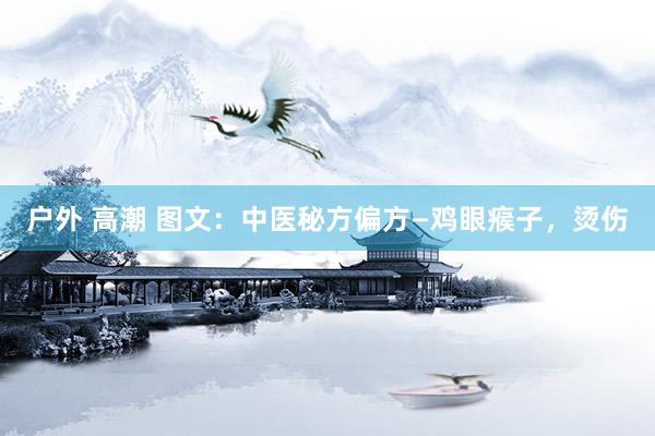 户外 高潮 图文：中医秘方偏方—鸡眼瘊子，烫伤
