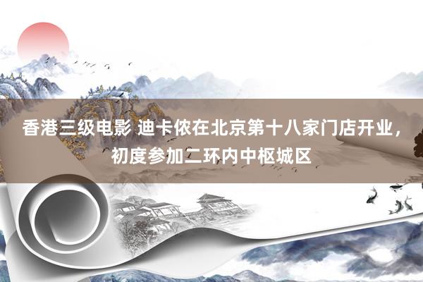 香港三级电影 迪卡侬在北京第十八家门店开业，初度参加二环内中枢城区