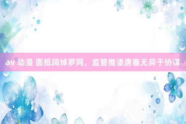 av 动漫 面抵阔绰罗网，监管推诿唐塞无异于协谋