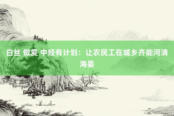 白丝 做爱 中经有计划：让农民工在城乡齐能河清海晏
