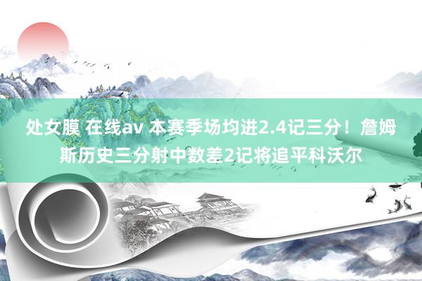 处女膜 在线av 本赛季场均进2.4记三分！詹姆斯历史三分射中数差2记将追平科沃尔