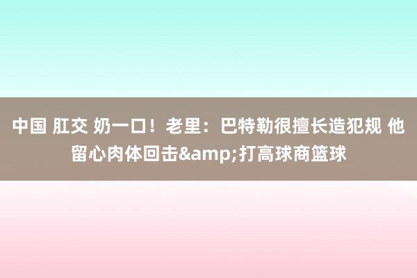 中国 肛交 奶一口！老里：巴特勒很擅长造犯规 他留心肉体回击&打高球商篮球