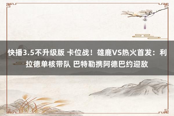 快播3.5不升级版 卡位战！雄鹿VS热火首发：利拉德单核带队 巴特勒携阿德巴约迎敌