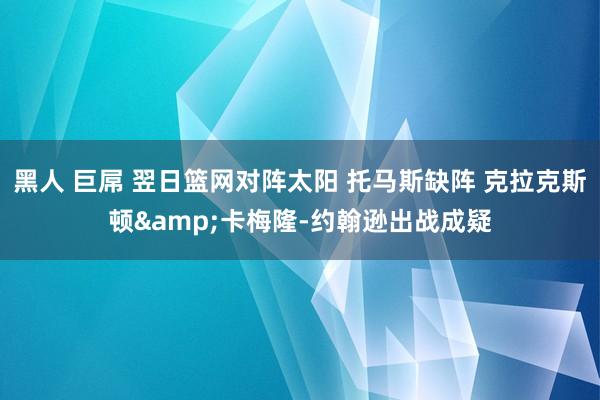 黑人 巨屌 翌日篮网对阵太阳 托马斯缺阵 克拉克斯顿&卡梅隆-约翰逊出战成疑
