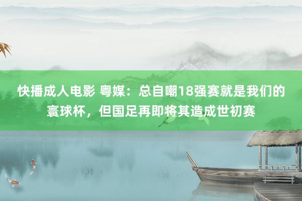 快播成人电影 粤媒：总自嘲18强赛就是我们的寰球杯，但国足再即将其造成世初赛