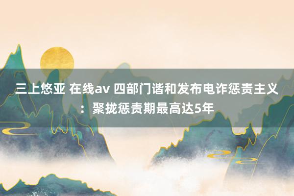 三上悠亚 在线av 四部门谐和发布电诈惩责主义：聚拢惩责期最高达5年