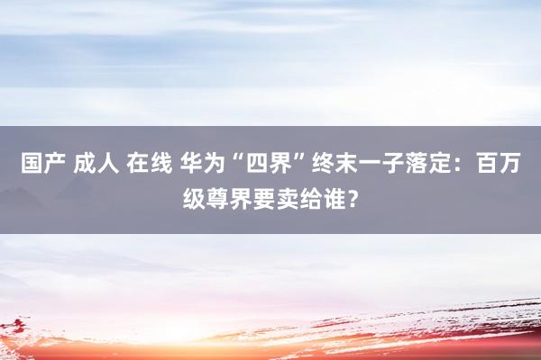 国产 成人 在线 华为“四界”终末一子落定：百万级尊界要卖给谁？