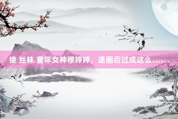 绫 丝袜 童年女神穆婷婷，退圈后过成这么……