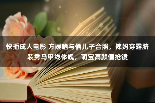快播成人电影 方媛晒与俩儿子合照，辣妈穿露脐装秀马甲线体魄，萌宝高颜值抢镜
