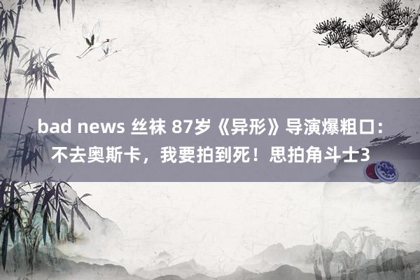 bad news 丝袜 87岁《异形》导演爆粗口：不去奥斯卡，我要拍到死！思拍角斗士3