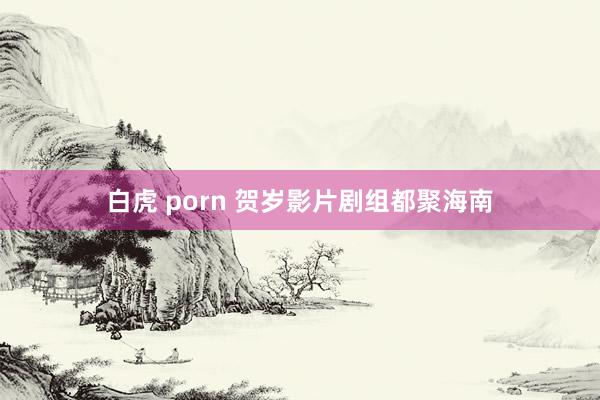 白虎 porn 贺岁影片剧组都聚海南