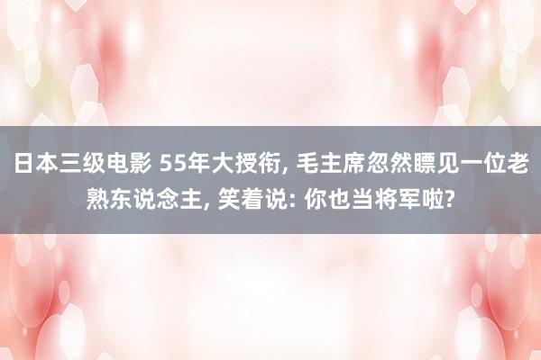 日本三级电影 55年大授衔， 毛主席忽然瞟见一位老熟东说念主， 笑着说: 你也当将军啦?