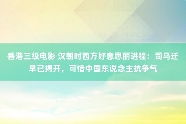香港三级电影 汉朝时西方好意思丽进程：司马迁早已揭开，可惜中国东说念主抗争气