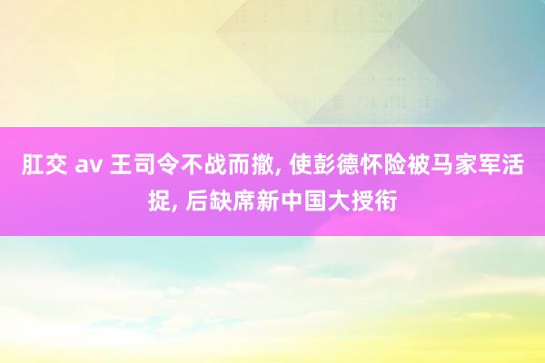 肛交 av 王司令不战而撤， 使彭德怀险被马家军活捉， 后缺席新中国大授衔