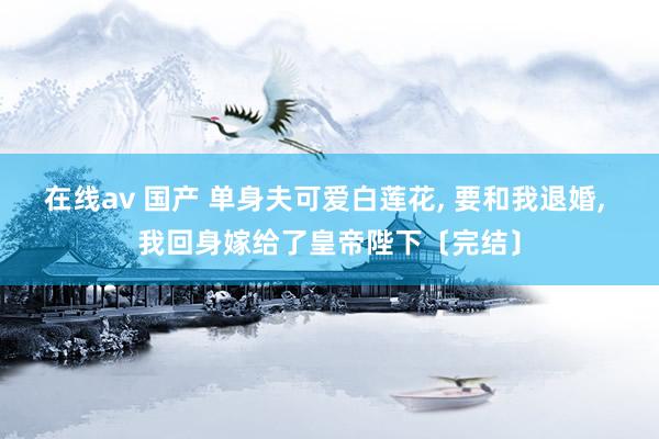在线av 国产 单身夫可爱白莲花， 要和我退婚， 我回身嫁给了皇帝陛下〔完结〕