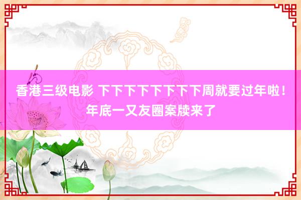 香港三级电影 下下下下下下下下周就要过年啦！年底一又友圈案牍来了