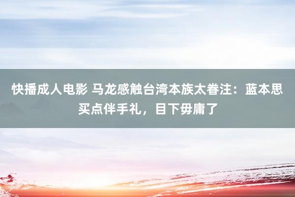 快播成人电影 马龙感触台湾本族太眷注：蓝本思买点伴手礼，目下毋庸了