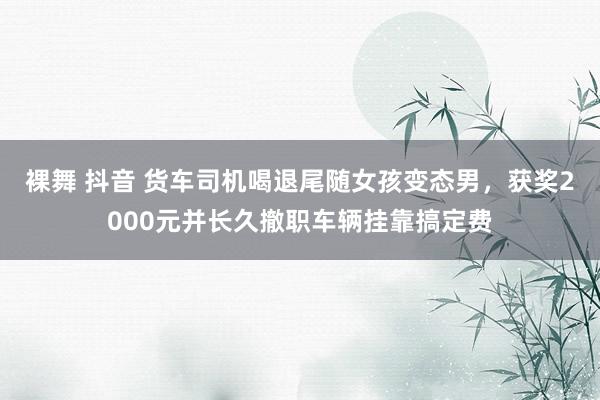 裸舞 抖音 货车司机喝退尾随女孩变态男，获奖2000元并长久撤职车辆挂靠搞定费
