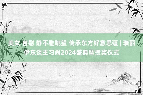 美女 自慰 静不雅眺望 传承东方好意思蕴 | 瑞丽伊东谈主习尚2024盛典暨授奖仪式