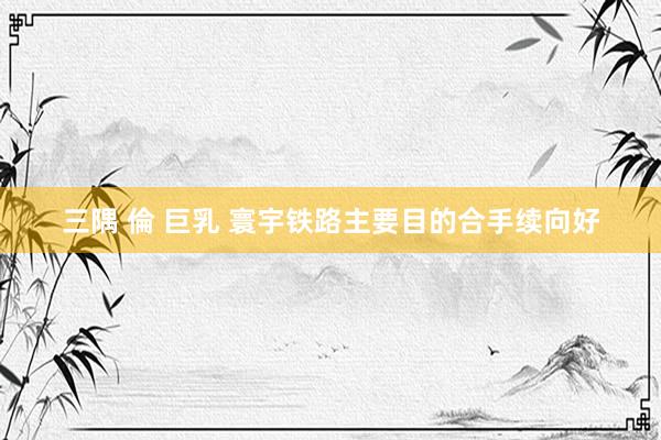 三隅 倫 巨乳 寰宇铁路主要目的合手续向好