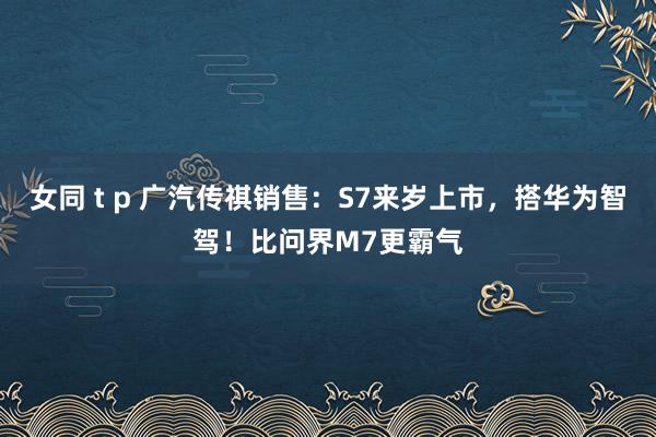 女同 t p 广汽传祺销售：S7来岁上市，搭华为智驾！比问界M7更霸气
