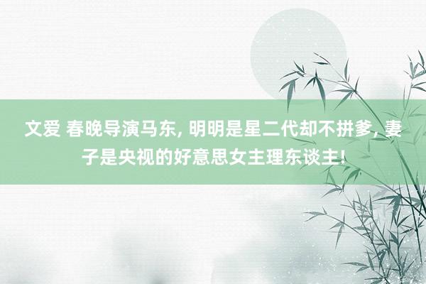 文爱 春晚导演马东， 明明是星二代却不拼爹， 妻子是央视的好意思女主理东谈主!