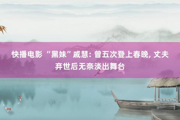 快播电影 “黑妹”戚慧: 曾五次登上春晚， 丈夫弃世后无奈淡出舞台
