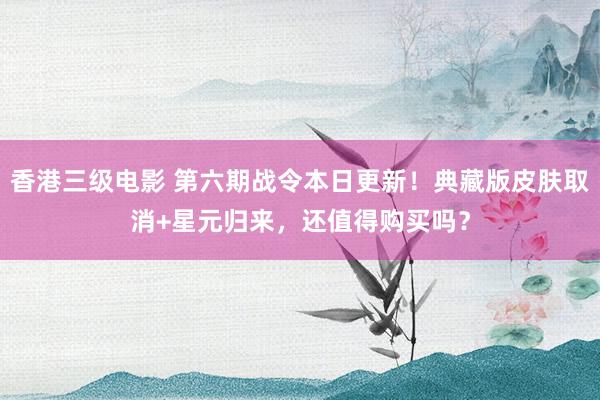 香港三级电影 第六期战令本日更新！典藏版皮肤取消+星元归来，还值得购买吗？