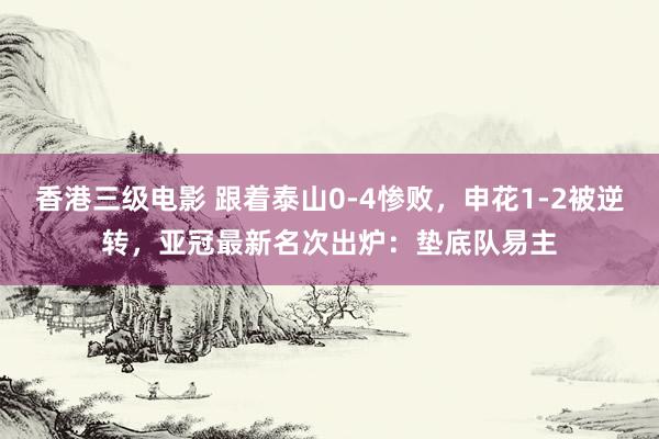 香港三级电影 跟着泰山0-4惨败，申花1-2被逆转，亚冠最新名次出炉：垫底队易主