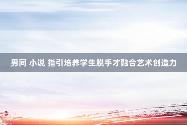 男同 小说 指引培养学生脱手才融合艺术创造力