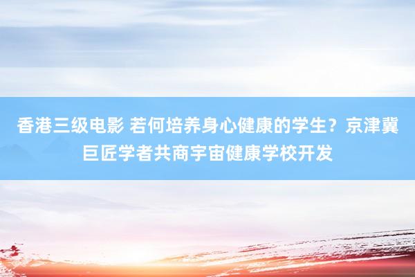 香港三级电影 若何培养身心健康的学生？京津冀巨匠学者共商宇宙健康学校开发