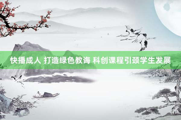 快播成人 打造绿色教诲 科创课程引颈学生发展