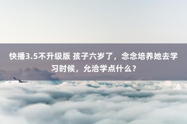 快播3.5不升级版 孩子六岁了，念念培养她去学习时候，允洽学点什么？