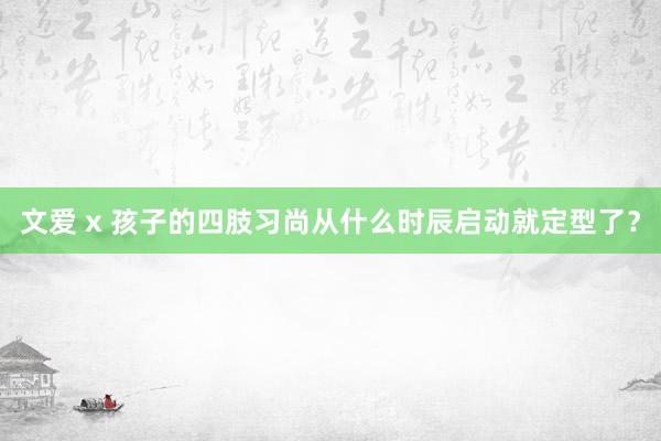 文爱 x 孩子的四肢习尚从什么时辰启动就定型了？