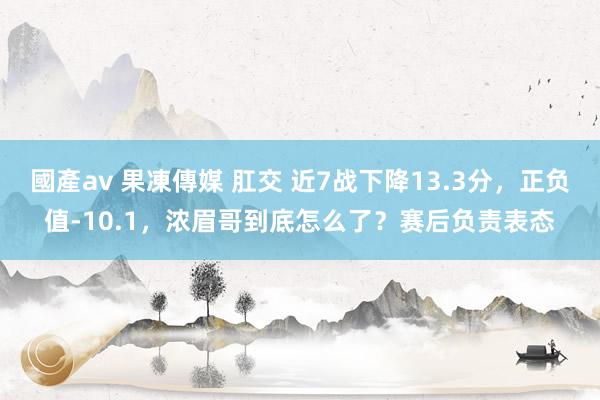 國產av 果凍傳媒 肛交 近7战下降13.3分，正负值-10.1，浓眉哥到底怎么了？赛后负责表态