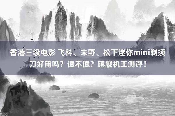 香港三级电影 飞科、未野、松下迷你mini剃须刀好用吗？值不值？旗舰机王测评！