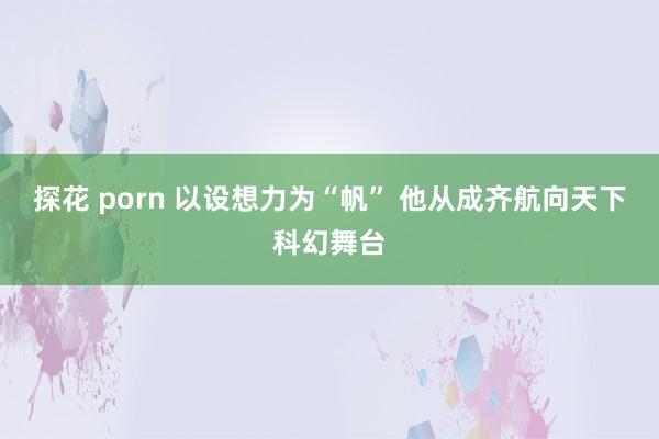 探花 porn 以设想力为“帆” 他从成齐航向天下科幻舞台
