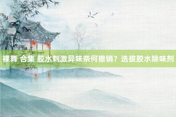 裸舞 合集 胶水刺激异味奈何撤销？选拔胶水除味剂