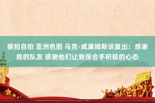 偷拍自拍 亚洲色图 马克-威廉姆斯谈复出：感谢我的队友 感谢他们让我保合手积极的心态